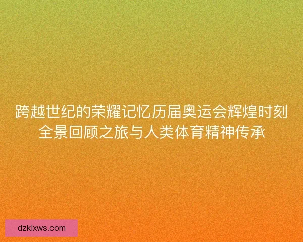 跨越世纪的荣耀记忆历届奥运会辉煌时刻全景回顾之旅与人类体育精神传承