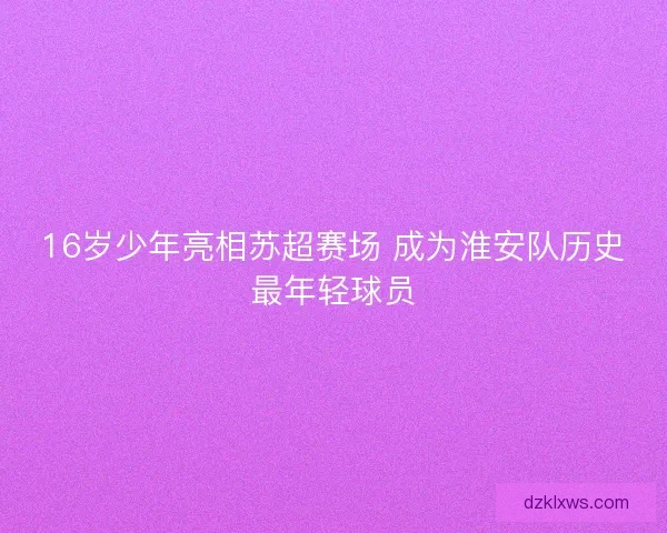 16岁少年亮相苏超赛场 成为淮安队历史最年轻球员