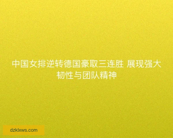 中国女排逆转德国豪取三连胜 展现强大韧性与团队精神