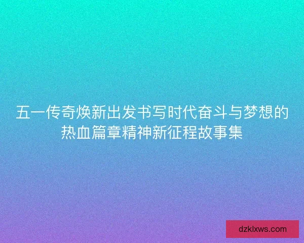 五一传奇焕新出发书写时代奋斗与梦想的热血篇章精神新征程故事集