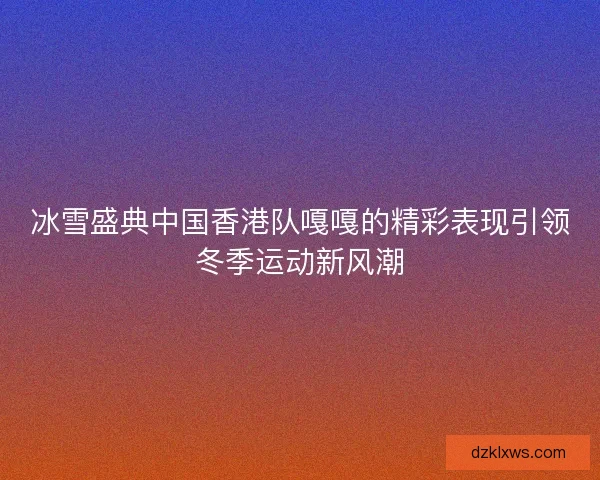 冰雪盛典中国香港队嘎嘎的精彩表现引领冬季运动新风潮