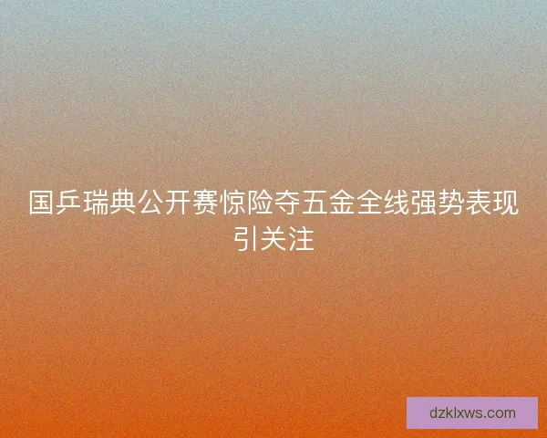 国乒瑞典公开赛惊险夺五金全线强势表现引关注