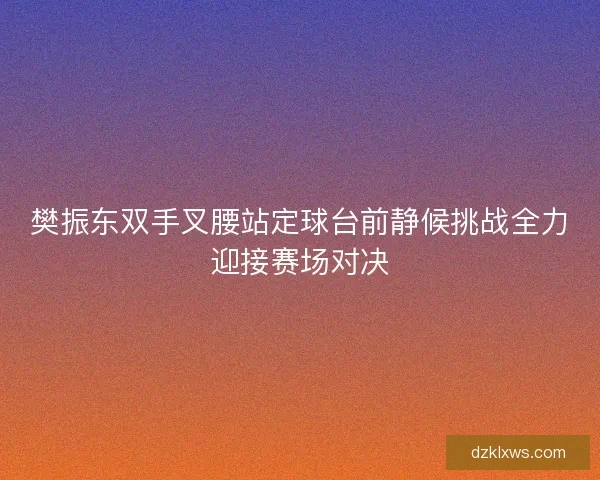 樊振东双手叉腰站定球台前静候挑战全力迎接赛场对决