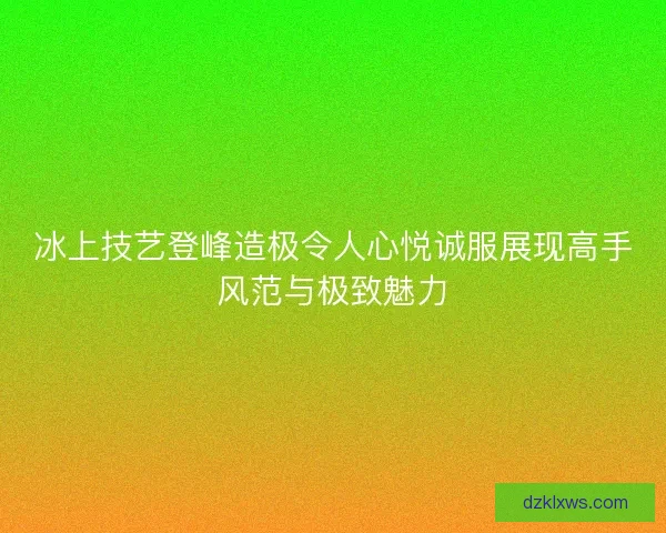 冰上技艺登峰造极令人心悦诚服展现高手风范与极致魅力