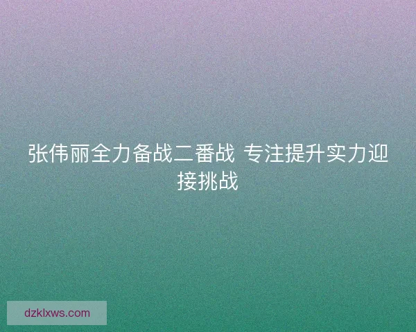 张伟丽全力备战二番战 专注提升实力迎接挑战