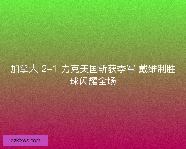 加拿大 2-1 力克美国斩获季军 戴维制胜球闪耀全场