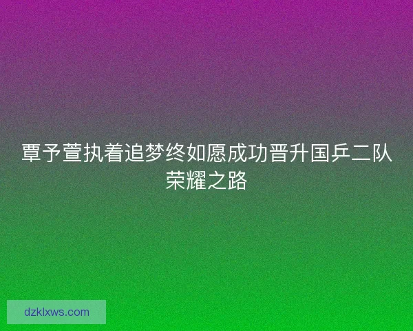覃予萱执着追梦终如愿成功晋升国乒二队荣耀之路