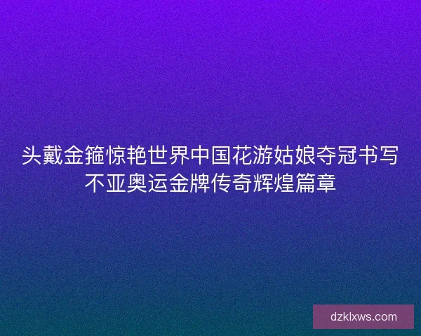 头戴金箍惊艳世界中国花游姑娘夺冠书写不亚奥运金牌传奇辉煌篇章