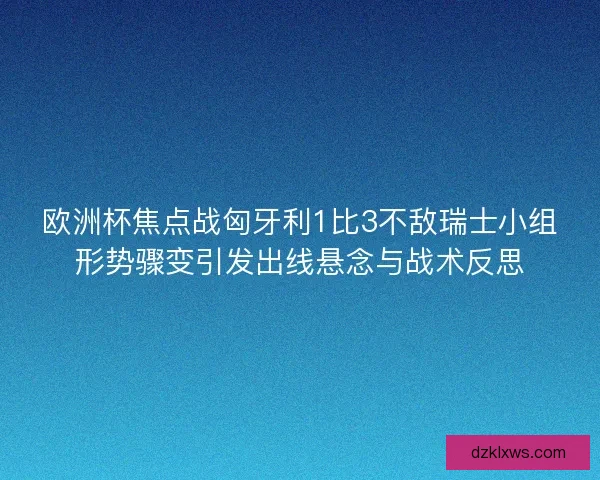 欧洲杯焦点战匈牙利1比3不敌瑞士小组形势骤变引发出线悬念与战术反思