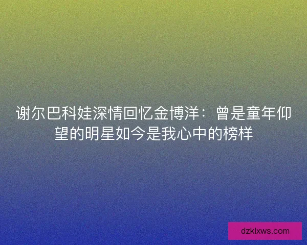 谢尔巴科娃深情回忆金博洋：曾是童年仰望的明星如今是我心中的榜样