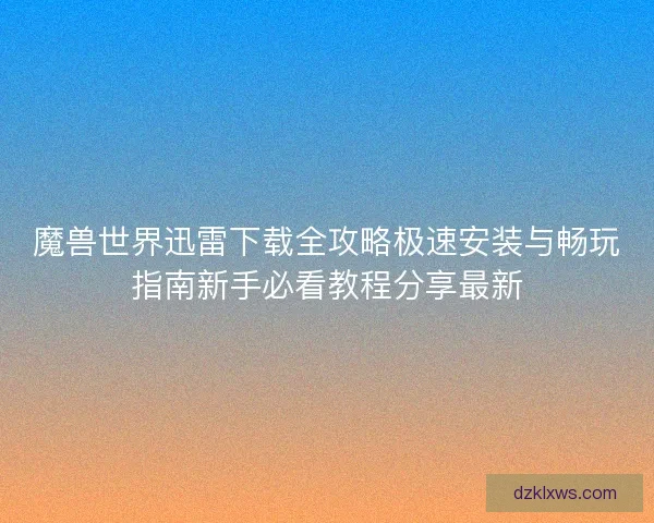 魔兽世界迅雷下载全攻略极速安装与畅玩指南新手必看教程分享最新