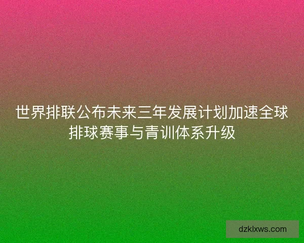 世界排联公布未来三年发展计划加速全球排球赛事与青训体系升级
