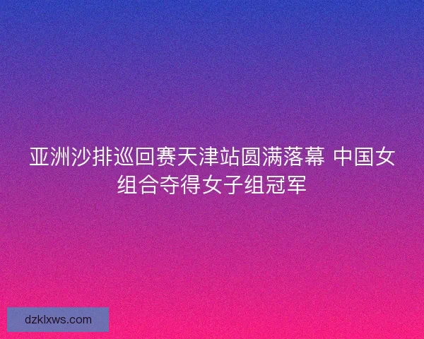 亚洲沙排巡回赛天津站圆满落幕 中国女组合夺得女子组冠军
