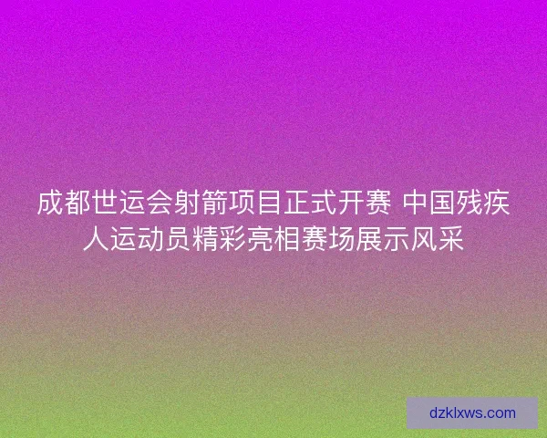 成都世运会射箭项目正式开赛 中国残疾人运动员精彩亮相赛场展示风采