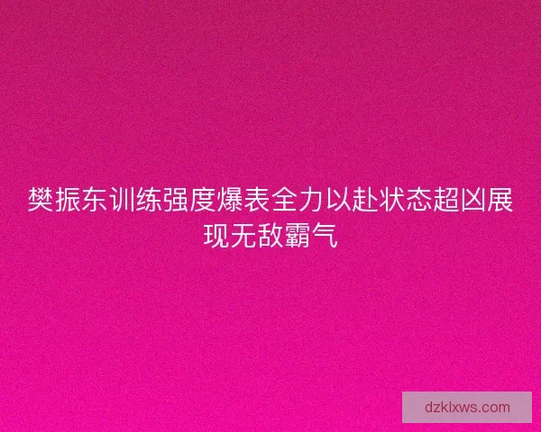 樊振东训练强度爆表全力以赴状态超凶展现无敌霸气