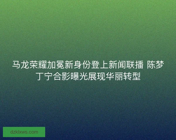 马龙荣耀加冕新身份登上新闻联播 陈梦丁宁合影曝光展现华丽转型