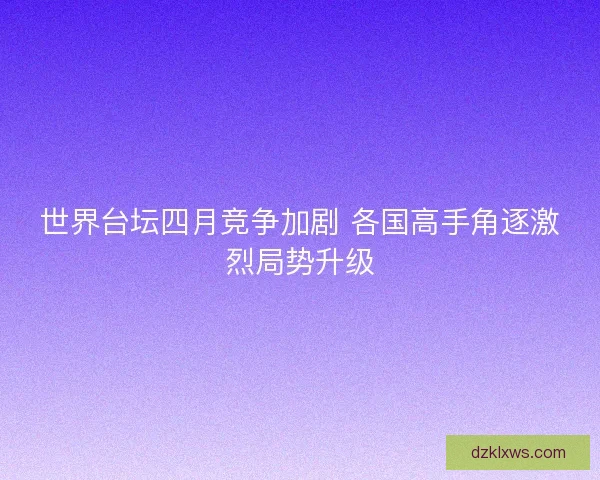 世界台坛四月竞争加剧 各国高手角逐激烈局势升级