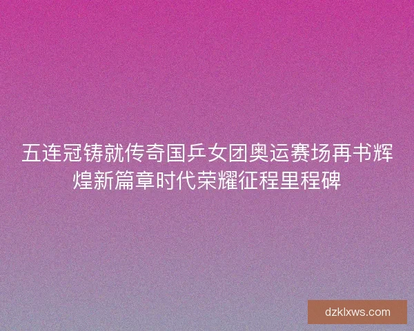 五连冠铸就传奇国乒女团奥运赛场再书辉煌新篇章时代荣耀征程里程碑