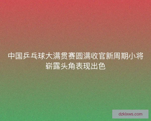 中国乒乓球大满贯赛圆满收官新周期小将崭露头角表现出色